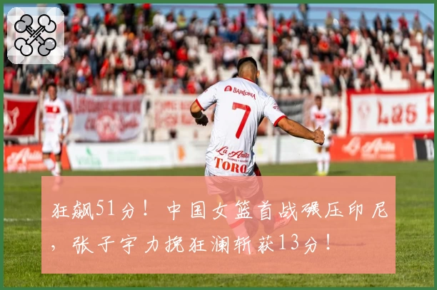 狂飙51分!中国女篮首战碾压印尼,张子宇力挽狂澜斩获13分!