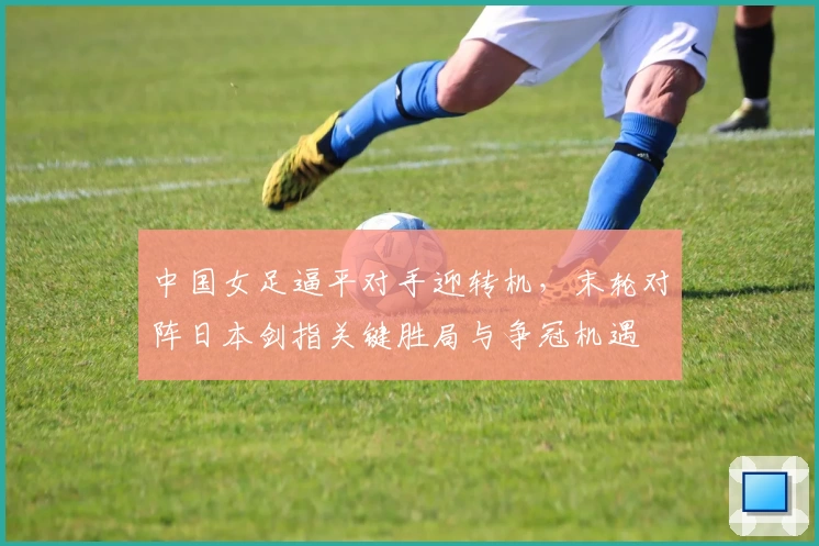 中国女足逼平对手迎转机,末轮对阵日本剑指关键胜局与争冠机遇
