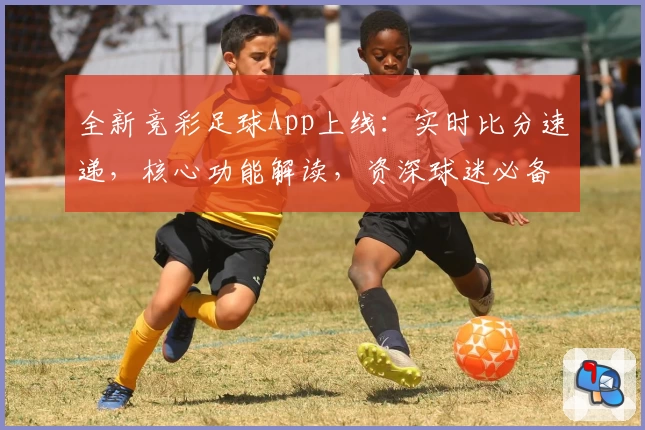 全新竞彩足球App上线：实时比分速递，核心功能解读，资深球迷必备！