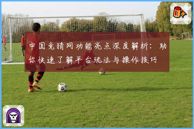 中国竞猜网功能亮点深度解析：助你快速了解平台玩法与操作技巧