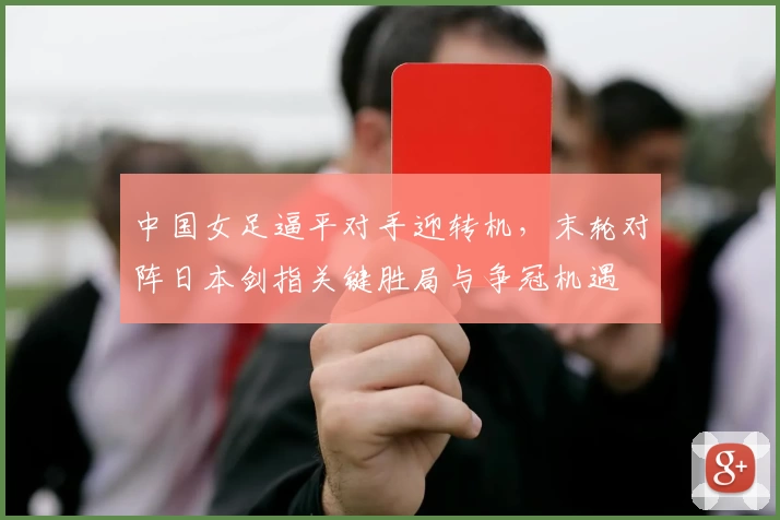 中国女足逼平对手迎转机，末轮对阵日本剑指关键胜局与争冠机遇