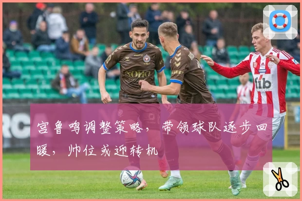 宫鲁鸣调整策略，带领球队逐步回暖，帅位或迎转机