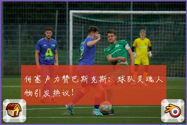 何塞卢力赞巴斯克斯：球队灵魂人物引发热议！