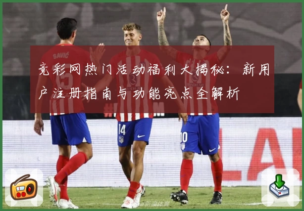 竞彩网热门活动福利大揭秘：新用户注册指南与功能亮点全解析