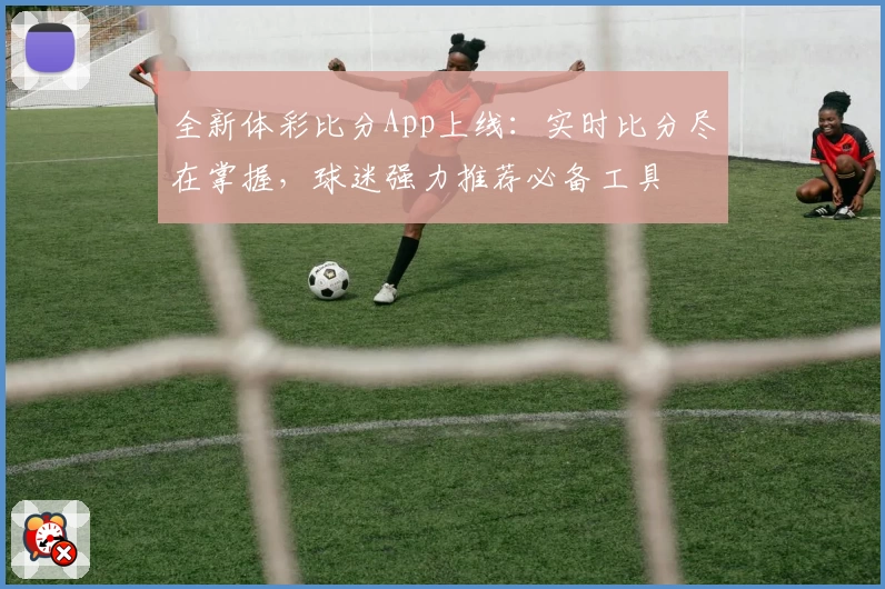 全新体彩比分App上线：实时比分尽在掌握，球迷强力推荐必备工具
