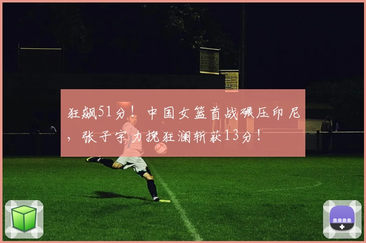 狂飙51分！中国女篮首战碾压印尼，张子宇力挽狂澜斩获13分！