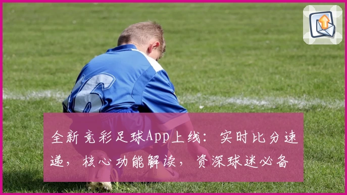 全新竞彩足球App上线：实时比分速递，核心功能解读，资深球迷必备！