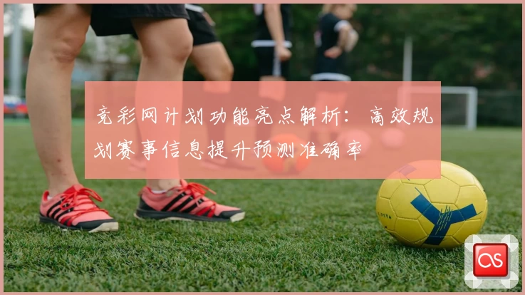 竞彩网计划功能亮点解析：高效规划赛事信息提升预测准确率