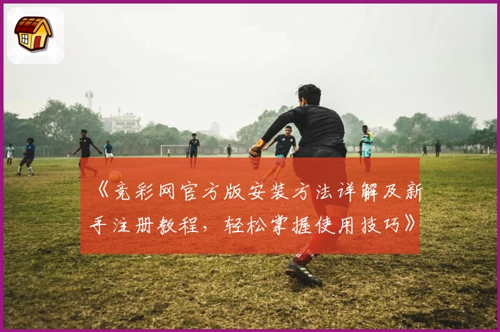 《竞彩网官方版安装方法详解及新手注册教程，轻松掌握使用技巧》