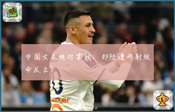 中国女足绝对掌控，却险遭两射致命反击！