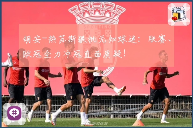 胡安-热苏斯狠批无知球迷：联赛、欧冠全力冲冠直面质疑！