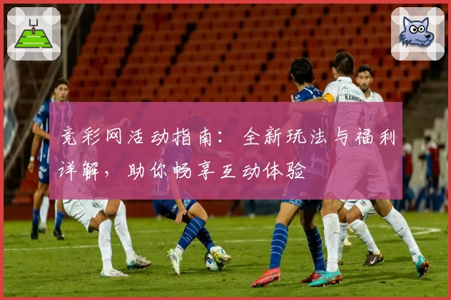 竞彩网活动指南：全新玩法与福利详解，助你畅享互动体验