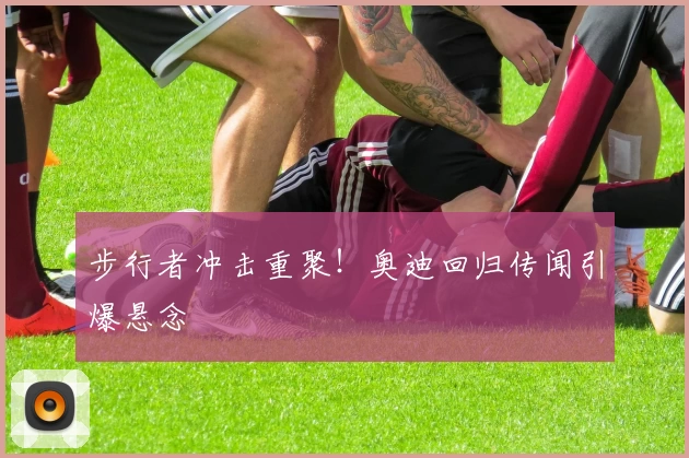 步行者冲击重聚！奥迪回归传闻引爆悬念
