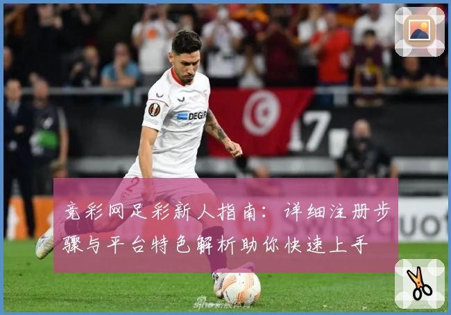 竞彩网足彩新人指南：详细注册步骤与平台特色解析助你快速上手