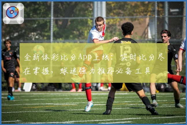 全新体彩比分App上线：实时比分尽在掌握，球迷强力推荐必备工具