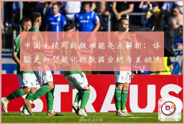 中国竞猜网新版功能亮点解析：体验更加智能化的数据分析与互动玩法