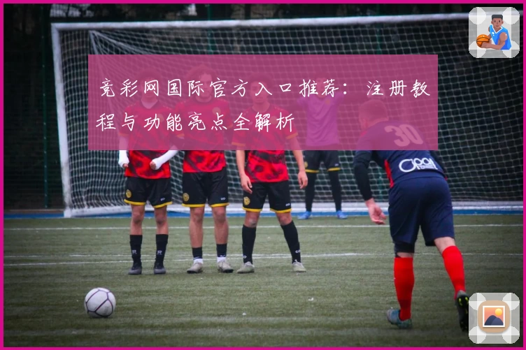 竞彩网国际官方入口推荐：注册教程与功能亮点全解析